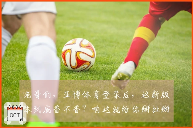 老哥们，亚博体育登录后，这新版本到底香不香？咱这就给你掰扯掰扯！