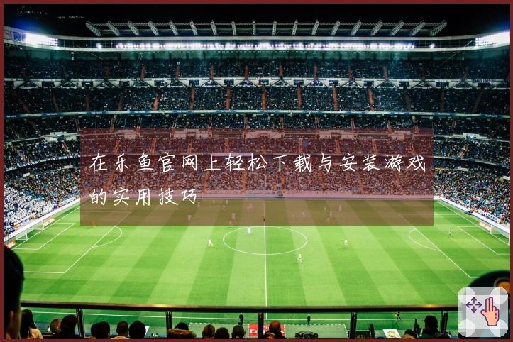 在乐鱼官网上轻松下载与安装游戏的实用技巧