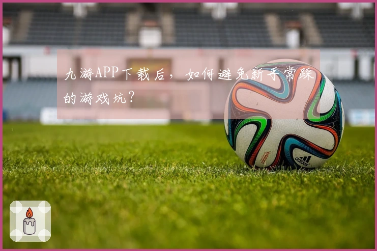 九游APP下载后，如何避免新手常踩的游戏坑？