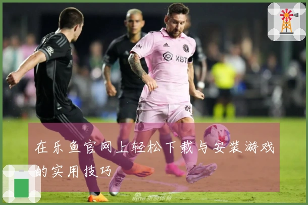 在乐鱼官网上轻松下载与安装游戏的实用技巧