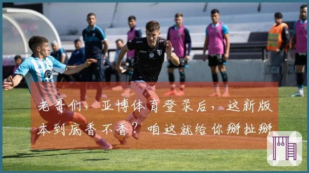 老哥们，亚博体育登录后，这新版本到底香不香？咱这就给你掰扯掰扯！