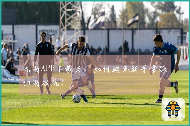 九游APP下载后，如何避免新手常踩的游戏坑？